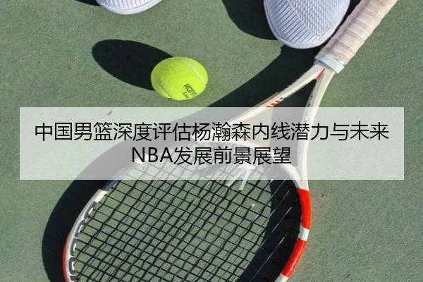 中国男篮深度评估杨瀚森内线潜力与未来NBA发展前景展望