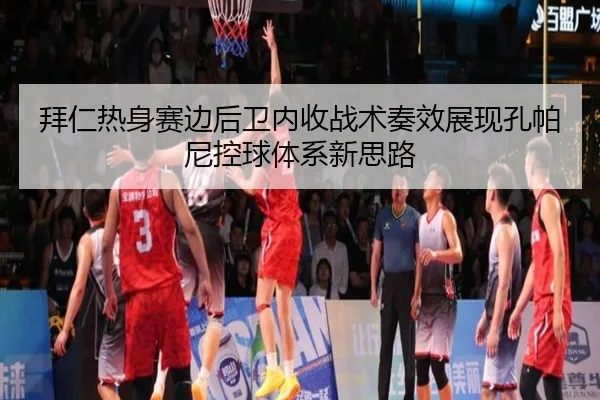 拜仁热身赛边后卫内收战术奏效展现孔帕尼控球体系新思路